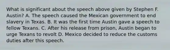 What is significant about the speech above given by Stephen F. Austin? A. The speech caused the Mexican government to end slavery in Texas. B. It was the first time Austin gave a speech to fellow Texans. C. After his release from prison, Austin began to urge Texans to revolt D. Mexico decided to reduce the customs duties after this speech.