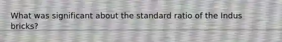 What was significant about the standard ratio of the Indus bricks?