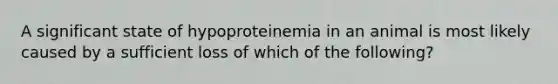 A significant state of hypoproteinemia in an animal is most likely caused by a sufficient loss of which of the following?