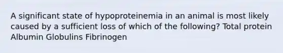 A significant state of hypoproteinemia in an animal is most likely caused by a sufficient loss of which of the following? Total protein Albumin Globulins Fibrinogen