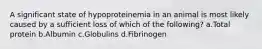 A significant state of hypoproteinemia in an animal is most likely caused by a sufficient loss of which of the following? a.Total protein b.Albumin c.Globulins d.Fibrinogen