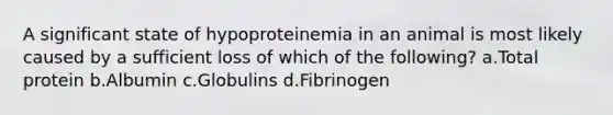 A significant state of hypoproteinemia in an animal is most likely caused by a sufficient loss of which of the following? a.Total protein b.Albumin c.Globulins d.Fibrinogen