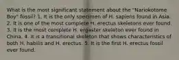 What is the most significant statement about the "Nariokotome Boy" fossil?​ 1. ​It is the only specimen of H. sapiens found in Asia. 2. It is one of the most complete H. erectus skeletons ever found. ​3. It is the most complete H. ergaster skeleton ever found in China. ​4. It is a transitional skeleton that shows characteristics of both H. habilis and H. erectus. ​5. It is the first H. erectus fossil ever found.