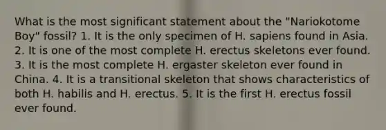 What is the most significant statement about the "Nariokotome Boy" fossil?​ 1. ​It is the only specimen of H. sapiens found in Asia. 2. It is one of the most complete H. erectus skeletons ever found. ​3. It is the most complete H. ergaster skeleton ever found in China. ​4. It is a transitional skeleton that shows characteristics of both H. habilis and H. erectus. ​5. It is the first H. erectus fossil ever found.