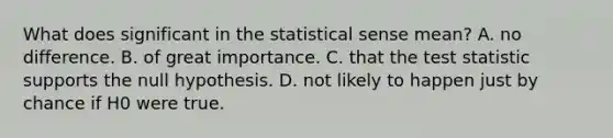 What does significant in the statistical sense mean? A. no difference. B. of great importance. C. that <a href='https://www.questionai.com/knowledge/kzeQt8hpQB-the-test-statistic' class='anchor-knowledge'>the test statistic</a> supports the null hypothesis. D. not likely to happen just by chance if H0 were true.