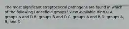 The most significant streptococcal pathogens are found in which of the following Lancefield groups? View Available Hint(s) A. groups A and D B. groups B and D C. groups A and B D. groups A, B, and D