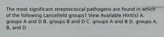 The most significant streptococcal pathogens are found in which of the following Lancefield groups? View Available Hint(s) A. groups A and D B. groups B and D C. groups A and B D. groups A, B, and D