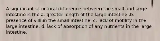 A significant structural difference between the small and <a href='https://www.questionai.com/knowledge/kGQjby07OK-large-intestine' class='anchor-knowledge'>large intestine</a> is the a. greater length of the large intestine .b. presence of villi in <a href='https://www.questionai.com/knowledge/kt623fh5xn-the-small-intestine' class='anchor-knowledge'>the small intestine</a>. c. lack of motility in the large intestine. d. lack of absorption of any nutrients in the large intestine.