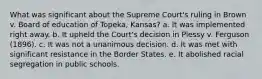 What was significant about the Supreme Court's ruling in Brown v. Board of education of Topeka, Kansas? a. It was implemented right away. b. It upheld the Court's decision in Plessy v. Ferguson (1896). c. It was not a unanimous decision. d. It was met with significant resistance in the Border States. e. It abolished racial segregation in public schools.