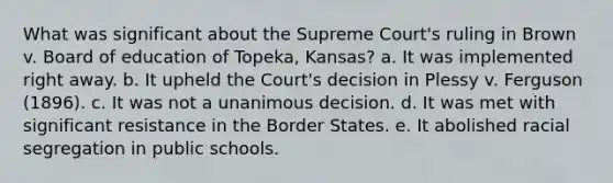 What was significant about the Supreme Court's ruling in Brown v. Board of education of Topeka, Kansas? a. It was implemented right away. b. It upheld the Court's decision in Plessy v. Ferguson (1896). c. It was not a unanimous decision. d. It was met with significant resistance in the Border States. e. It abolished racial segregation in public schools.