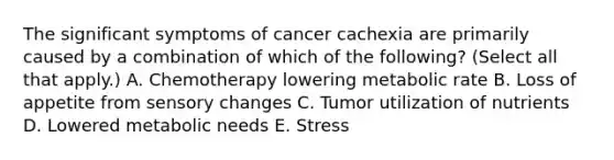 The significant symptoms of cancer cachexia are primarily caused by a combination of which of the following? (Select all that apply.) A. Chemotherapy lowering metabolic rate B. Loss of appetite from sensory changes C. Tumor utilization of nutrients D. Lowered metabolic needs E. Stress