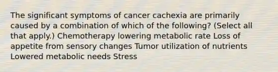 The significant symptoms of cancer cachexia are primarily caused by a combination of which of the following? (Select all that apply.) Chemotherapy lowering metabolic rate Loss of appetite from sensory changes Tumor utilization of nutrients Lowered metabolic needs Stress