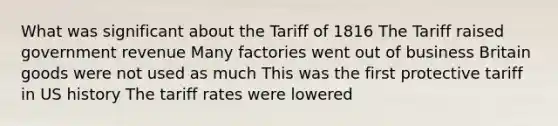 What was significant about the Tariff of 1816 The Tariff raised government revenue Many factories went out of business Britain goods were not used as much This was the first protective tariff in US history The tariff rates were lowered