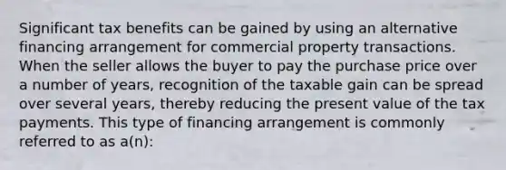 Significant tax benefits can be gained by using an alternative financing arrangement for commercial property transactions. When the seller allows the buyer to pay the purchase price over a number of years, recognition of the taxable gain can be spread over several years, thereby reducing the present value of the tax payments. This type of financing arrangement is commonly referred to as a(n):