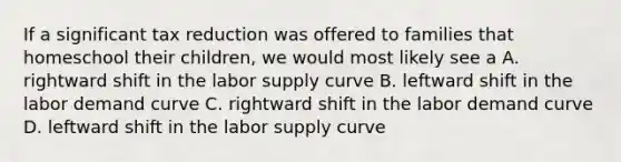 If a significant tax reduction was offered to families that homeschool their children, we would most likely see a A. rightward shift in the labor supply curve B. leftward shift in the labor demand curve C. rightward shift in the labor demand curve D. leftward shift in the labor supply curve