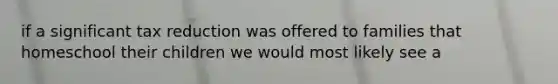 if a significant tax reduction was offered to families that homeschool their children we would most likely see a