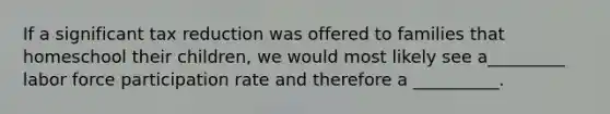 If a significant tax reduction was offered to families that homeschool their children, we would most likely see a_________ labor force participation rate and therefore a __________.
