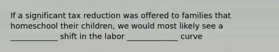 If a significant tax reduction was offered to families that homeschool their​ children, we would most likely see a​ ____________ shift in the labor _____________ curve