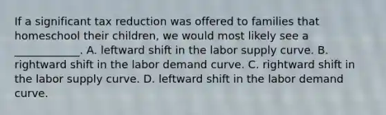 If a significant tax reduction was offered to families that homeschool their​ children, we would most likely see a​ ____________. A. leftward shift in the labor supply curve. B. rightward shift in the labor demand curve. C. rightward shift in the labor supply curve. D. leftward shift in the labor demand curve.