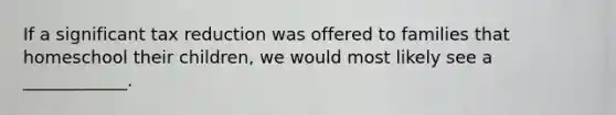 If a significant tax reduction was offered to families that homeschool their children, we would most likely see a ____________.