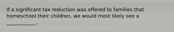 If a significant tax reduction was offered to families that homeschool their​ children, we would most likely see a​ ____________.
