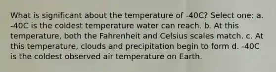 What is significant about the temperature of -40C? Select one: a. -40C is the coldest temperature water can reach. b. At this temperature, both the Fahrenheit and Celsius scales match. c. At this temperature, clouds and precipitation begin to form d. -40C is the coldest observed air temperature on Earth.