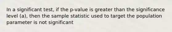 In a significant test, if the p-value is greater than the significance level (a), then the sample statistic used to target the population parameter is not significant