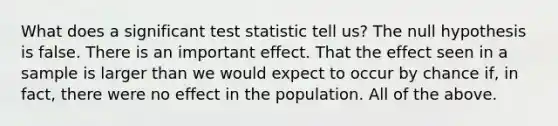 What does a significant test statistic tell us? The null hypothesis is false. There is an important effect. That the effect seen in a sample is larger than we would expect to occur by chance if, in fact, there were no effect in the population. All of the above.