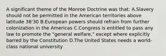 A significant theme of the Monroe Doctrine was that: A.Slavery should not be permitted in the American territories above latitude 36'30 B.European powers should refrain from further colonization in the Americas C.Congress is entitled to pass any law to promote the "general welfare," except where explicitly barred by the Constitution D.The United States needs a world-class national university