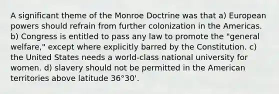 A significant theme of the Monroe Doctrine was that a) European powers should refrain from further colonization in the Americas. b) Congress is entitled to pass any law to promote the "general welfare," except where explicitly barred by the Constitution. c) the United States needs a world-class national university for women. d) slavery should not be permitted in the American territories above latitude 36°30'.