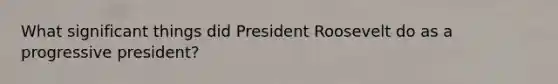 What significant things did President Roosevelt do as a progressive president?