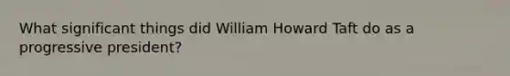 What significant things did William Howard Taft do as a progressive president?