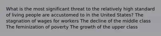 What is the most significant threat to the relatively high standard of living people are accustomed to in the United States? The stagnation of wages for workers The decline of the middle class The feminization of poverty The growth of the upper class