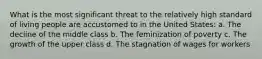 What is the most significant threat to the relatively high standard of living people are accustomed to in the United States: a. The decline of the middle class b. The feminization of poverty c. The growth of the upper class d. The stagnation of wages for workers