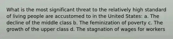 What is the most significant threat to the relatively high standard of living people are accustomed to in the United States: a. The decline of the middle class b. The feminization of poverty c. The growth of the upper class d. The stagnation of wages for workers