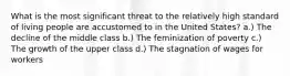 What is the most significant threat to the relatively high standard of living people are accustomed to in the United States? a.) The decline of the middle class b.) The feminization of poverty c.) The growth of the upper class d.) The stagnation of wages for workers