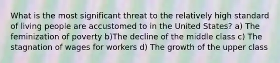 What is the most significant threat to the relatively high standard of living people are accustomed to in the United States? a) The feminization of poverty b)The decline of the middle class c) The stagnation of wages for workers d) The growth of the upper class