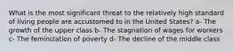 What is the most significant threat to the relatively high standard of living people are accustomed to in the United States? a- The growth of the upper class b- The stagnation of wages for workers c- The feminization of poverty d- The decline of the middle class