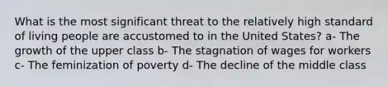 What is the most significant threat to the relatively high standard of living people are accustomed to in the United States? a- The growth of the upper class b- The stagnation of wages for workers c- The feminization of poverty d- The decline of the middle class