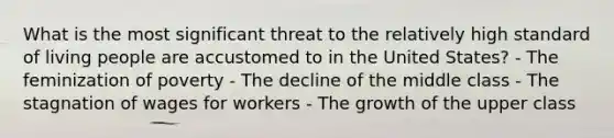 What is the most significant threat to the relatively high standard of living people are accustomed to in the United States? - The feminization of poverty - The decline of the middle class - The stagnation of wages for workers - The growth of the upper class