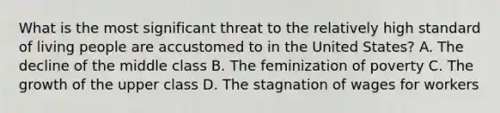 What is the most significant threat to the relatively high standard of living people are accustomed to in the United States? A. The decline of the middle class B. The feminization of poverty C. The growth of the upper class D. The stagnation of wages for workers