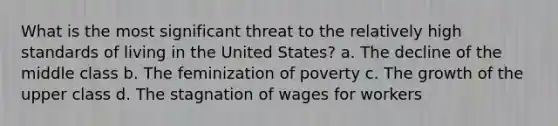 What is the most significant threat to the relatively high standards of living in the United States? a. The decline of the middle class b. The feminization of poverty c. The growth of the upper class d. The stagnation of wages for workers