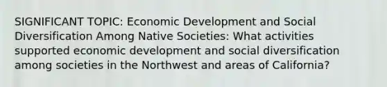 SIGNIFICANT TOPIC: Economic Development and Social Diversification Among Native Societies: What activities supported economic development and social diversification among societies in the Northwest and areas of California?