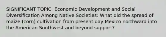 SIGNIFICANT TOPIC: Economic Development and Social Diversification Among Native Societies: What did the spread of maize (corn) cultivation from present day Mexico northward into the American Southwest and beyond support?