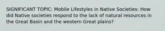 SIGNIFICANT TOPIC: Mobile Lifestyles in Native Societies: How did Native societies respond to the lack of natural resources in the Great Basin and the western Great plains?