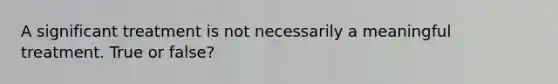 A significant treatment is not necessarily a meaningful treatment. True or false?
