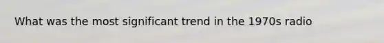 What was the most significant trend in the 1970s radio