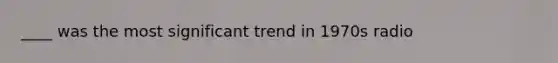 ____ was the most significant trend in 1970s radio