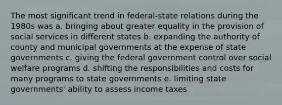 The most significant trend in federal-state relations during the 1980s was a. bringing about greater equality in the provision of social services in different states b. expanding the authority of county and municipal governments at the expense of state governments c. giving the federal government control over social welfare programs d. shifting the responsibilities and costs for many programs to state governments e. limiting state governments' ability to assess income taxes