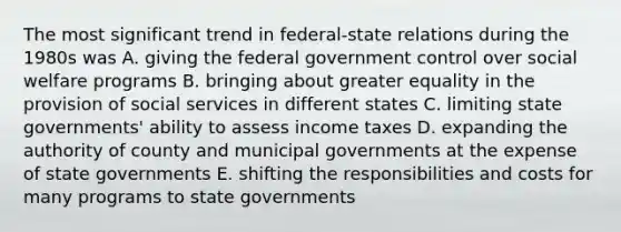 The most significant trend in <a href='https://www.questionai.com/knowledge/kHS3ZzumBe-federal-state-relations' class='anchor-knowledge'>federal-state relations</a> during the 1980s was A. giving the federal government control over social welfare programs B. bringing about greater equality in the provision of social services in different states C. limiting state governments' ability to assess income taxes D. expanding the authority of county and municipal governments at the expense of state governments E. shifting the responsibilities and costs for many programs to state governments